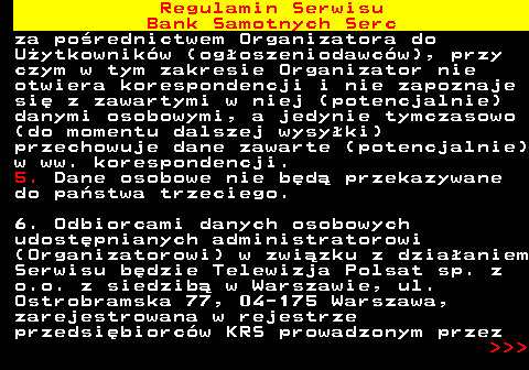 483.43 Regulamin Serwisu Bank Samotnych Serc za po�rednictwem Organizatora do U�ytkownik�w (og�oszeniodawc�w), przy czym w tym zakresie Organizator nie otwiera korespondencji i nie zapoznaje si� z zawartymi w niej (potencjalnie) danymi osobowymi, a jedynie tymczasowo (do momentu dalszej wysy�ki) przechowuje dane zawarte (potencjalnie) w ww. korespondencji. 5. Dane osobowe nie b�d� przekazywane do pa�stwa trzeciego. 6. Odbiorcami danych osobowych udost�pnianych administratorowi (Organizatorowi) w zwi�zku z dzia�aniem Serwisu b�dzie Telewizja Polsat sp. z o.o. z siedzib� w Warszawie, ul. Ostrobramska 77, 04-175 Warszawa, zarejestrowana w rejestrze przedsi�biorc�w KRS prowadzonym przez    