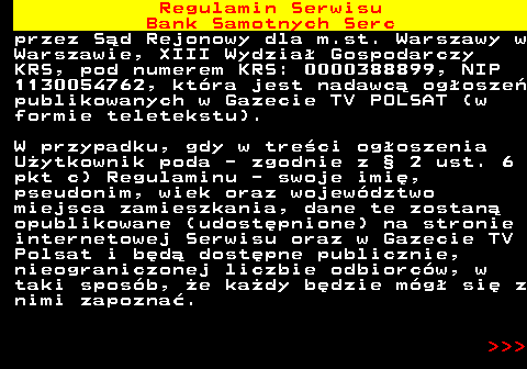 483.44 Regulamin Serwisu Bank Samotnych Serc przez S�d Rejonowy dla m.st. Warszawy w Warszawie, XIII Wydzia� Gospodarczy KRS, pod numerem KRS: 0000388899, NIP 1130054762, kt�ra jest nadawc� og�osze� publikowanych w Gazecie TV POLSAT (w formie teletekstu). W przypadku, gdy w tre�ci og�oszenia U�ytkownik poda - zgodnie z � 2 ust. 6 pkt c) Regulaminu - swoje imi�, pseudonim, wiek oraz wojew�dztwo miejsca zamieszkania, dane te zostan� opublikowane (udost�pnione) na stronie internetowej Serwisu oraz w Gazecie TV Polsat i b�d� dost�pne publicznie, nieograniczonej liczbie odbiorc�w, w taki spos�b, �e ka�dy b�dzie m�g� si� z nimi zapozna�.    