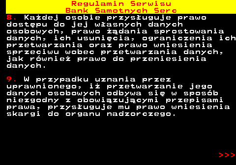 483.46 Regulamin Serwisu Bank Samotnych Serc 8. Ka�dej osobie przys�uguje prawo dost�pu do jej w�asnych danych osobowych, prawo ��dania sprostowania danych, ich usuni�cia, ograniczenia ich przetwarzania oraz prawo wniesienia sprzeciwu wobec przetwarzania danych, jak r�wnie� prawo do przeniesienia danych. 9. W przypadku uznania przez uprawnionego, i� przetwarzanie jego danych osobowych odbywa si� w spos�b niezgodny z obowi�zuj�cymi przepisami prawa, przys�uguje mu prawo wniesienia skargi do organu nadzorczego.    