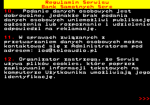 483.47 Regulamin Serwisu Bank Samotnych Serc 10. Podanie danych osobowych jest dobrowolne, jednak�e brak podania danych osobowych uniemo�liwi publikacj� og�oszenia lub rozpoznanie i udzielenie odpowiedzi na reklamacj�. 11. W sprawach zwi�zanych z przetwarzaniem danych osobowych mo�na kontaktowa� si� z Administratorem pod adresem: iod@teleaudio.pl 12. Organizator zastrzega, �e Serwis u�ywa plik�w cookies, kt�re poprzez zapisywanie informacji tekstowych na komputerze U�ytkownika umo�liwiaj� jego identyfikacj�.    
