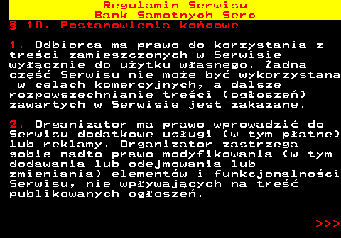 483.48 Regulamin Serwisu Bank Samotnych Serc � 10. Postanowienia ko�cowe 1. Odbiorca ma prawo do korzystania z tre�ci zamieszczonych w Serwisie wy��cznie do u�ytku w�asnego. �adna cz�� Serwisu nie mo�e by� wykorzystana w celach komercyjnych, a dalsze rozpowszechnianie tre�ci (og�osze�) zawartych w Serwisie jest zakazane. 2. Organizator ma prawo wprowadzi� do Serwisu dodatkowe us�ugi (w tym p�atne) lub reklamy. Organizator zastrzega sobie nadto prawo modyfikowania (w tym dodawania lub odejmowania lub zmieniania) element�w i funkcjonalno�ci Serwisu, nie wp�ywaj�cych na tre�� publikowanych og�osze�.    