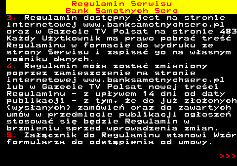 483.49 Regulamin Serwisu Bank Samotnych Serc 3. Regulamin dost�pny jest na stronie internetowej www.banksamotnychserc.pl oraz w Gazecie TV Polsat na stronie 483 Ka�dy U�ytkownik ma prawo pobra� tre�� Regulaminu w formacie do wydruku ze strony Serwisu i zapisa� go na w�asnym no�niku danych. 4. Regulamin mo�e zosta� zmieniony poprzez zamieszczenie na stronie internetowej www.banksamotnychserc.pl lub w Gazecie TV Polsat nowej tre�ci Regulaminu - z up�ywem 14 dni od daty publikacji - z tym, �e do ju� z�o�onych (wys�anych) zam�wie� oraz do zawartych um�w w przedmiocie publikacji og�osze� stosowa� si� b�dzie Regulamin w brzmieniu sprzed wprowadzenia zmian. 5. Za��cznik do Regulaminu stanowi Wz�r formularza do odst�pienia od umowy.    