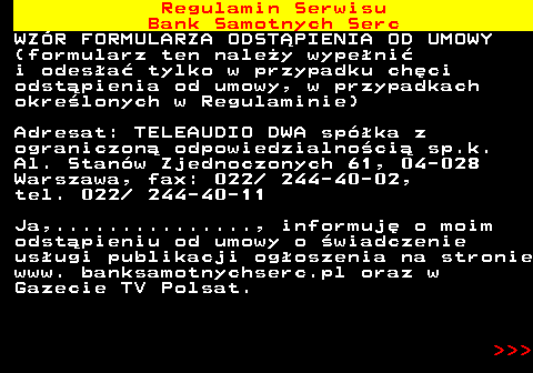 483.50 Regulamin Serwisu Bank Samotnych Serc WZ�R FORMULARZA ODST�PIENIA OD UMOWY (formularz ten nale�y wype�ni� i odes�a� tylko w przypadku ch�ci odst�pienia od umowy, w przypadkach okre�lonych w Regulaminie) Adresat: TELEAUDIO DWA sp�ka z ograniczon� odpowiedzialno�ci� sp.k. Al. Stan�w Zjednoczonych 61, 04-028 Warszawa, fax: 022  244-40-02, tel. 022  244-40-11 Ja,..............., informuj� o moim odst�pieniu od umowy o �wiadczenie us�ugi publikacji og�oszenia na stronie www. banksamotnychserc.pl oraz w Gazecie TV Polsat.    