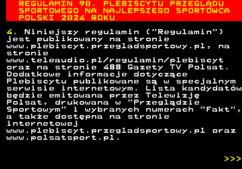 488.3 REGULAMIN 90. PLEBISCYTU PRZEGL�DU SPORTOWEGO NA NAJLEPSZEGO SPORTOWCA POLSKI 2024 ROKU 4. Niniejszy regulamin ( Regulamin ) jest publikowany na stronie www.plebiscyt.przegladsportowy.pl, na stronie www.teleaudio.pl regulamin plebiscyt oraz na stronie 488 Gazety TV Polsat. Dodatkowe informacje dotycz�ce Plebiscytu publikowane s� w specjalnym serwisie internetowym. Lista kandydat�w b�dzie emitowana przez Telewizj� Polsat, drukowana w  Przegl�dzie Sportowym  i wybranych numerach  Fakt , a tak�e dost�pna na stronie internetowej www.plebiscyt.przegladsportowy.pl oraz www.polsatsport.pl.    