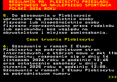 488.4 REGULAMIN 90. PLEBISCYTU PRZEGL�DU SPORTOWEGO NA NAJLEPSZEGO SPORTOWCA POLSKI 2024 ROKU 5. Do g�osowania w Plebiscycie uprawnione s� pe�noletnie osoby fizyczne lub niepe�noletnie osoby fizyczne reprezentowane przez rodzic�w lub opiekun�w, bez wzgl�du na obywatelstwo i miejsce zamieszkania. Czas trwania Plebiscytu 6. G�osowanie w ramach I Etapu Plebiscytu za po�rednictwem stron internetowych, o kt�rych mowa w pkt 11b Regulaminu, rozpocznie si� w dniu 14 listopada 2024 roku o godzinie 12:45 oraz ostatecznie zako�czy w dniu 3 stycznia 2025 roku o godzinie 12:00. G�osowanie w ramach I Etapu Plebiscytu za po�rednictwem numeru    