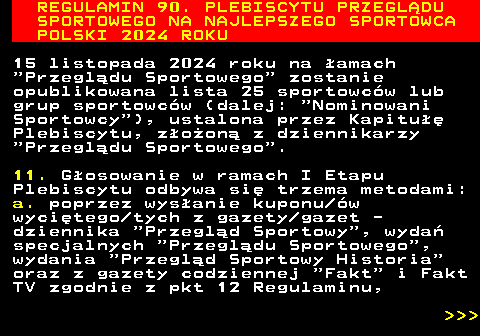 488.8 REGULAMIN 90. PLEBISCYTU PRZEGL�DU SPORTOWEGO NA NAJLEPSZEGO SPORTOWCA POLSKI 2024 ROKU 15 listopada 2024 roku na �amach  Przegl�du Sportowego  zostanie opublikowana lista 25 sportowc�w lub grup sportowc�w (dalej:  Nominowani Sportowcy ), ustalona przez Kapitu�� Plebiscytu, z�o�on� z dziennikarzy  Przegl�du Sportowego . 11. G�osowanie w ramach I Etapu Plebiscytu odbywa si� trzema metodami: a. poprzez wys�anie kuponu �w wyci�tego tych z gazety gazet - dziennika  Przegl�d Sportowy , wyda� specjalnych  Przegl�du Sportowego , wydania  Przegl�d Sportowy Historia oraz z gazety codziennej  Fakt  i Fakt TV zgodnie z pkt 12 Regulaminu,    