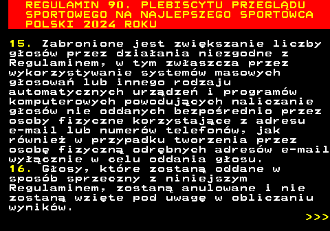 488.20 REGULAMIN 90. PLEBISCYTU PRZEGL�DU SPORTOWEGO NA NAJLEPSZEGO SPORTOWCA POLSKI 2024 ROKU 15. Zabronione jest zwi�kszanie liczby g�os�w przez dzia�ania niezgodne z Regulaminem, w tym zw�aszcza przez wykorzystywanie system�w masowych g�osowa� lub innego rodzaju automatycznych urz�dze� i program�w komputerowych powoduj�cych naliczanie g�os�w nie oddanych bezpo�rednio przez osoby fizyczne korzystaj�ce z adresu e-mail lub numer�w telefon�w, jak r�wnie� w przypadku tworzenia przez osob� fizyczn� odr�bnych adres�w e-mail wy��cznie w celu oddania g�osu. 16. G�osy, kt�re zostan� oddane w spos�b sprzeczny z niniejszym Regulaminem, zostan� anulowane i nie zostan� wzi�te pod uwag� w obliczaniu wynik�w.    