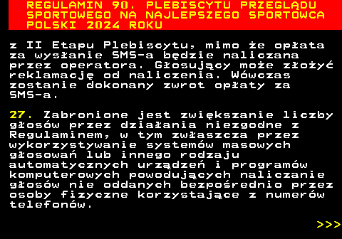 488.27 REGULAMIN 90. PLEBISCYTU PRZEGL�DU SPORTOWEGO NA NAJLEPSZEGO SPORTOWCA POLSKI 2024 ROKU z II Etapu Plebiscytu, mimo �e op�ata za wys�anie SMS-a b�dzie naliczana przez operatora. G�osuj�cy mo�e z�o�y� reklamacj� od naliczenia. W�wczas zostanie dokonany zwrot op�aty za SMS-a. 27. Zabronione jest zwi�kszanie liczby g�os�w przez dzia�ania niezgodne z Regulaminem, w tym zw�aszcza przez wykorzystywanie system�w masowych g�osowa� lub innego rodzaju automatycznych urz�dze� i program�w komputerowych powoduj�cych naliczanie g�os�w nie oddanych bezpo�rednio przez osoby fizyczne korzystaj�ce z numer�w telefon�w.    
