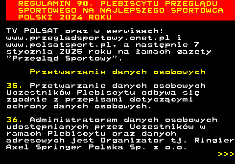 488.30 REGULAMIN 90. PLEBISCYTU PRZEGL�DU SPORTOWEGO NA NAJLEPSZEGO SPORTOWCA POLSKI 2024 ROKU TV POLSAT oraz w serwisach: www.przegladsportowy.onet.pl i www.polsatsport.pl, a nast�pnie 7 stycznia 2025 roku na �amach gazety  Przegl�d Sportowy . Przetwarzanie danych osobowych 35. Przetwarzanie danych osobowych Uczestnik�w Plebiscytu odbywa si� zgodnie z przepisami dotycz�cymi ochrony danych osobowych. 36. Administratorem danych osobowych udost�pnianych przez Uczestnik�w w ramach Plebiscytu oraz danych adresowych jest Organizator tj. Ringier Axel Springer Polska Sp. z o.o.    
