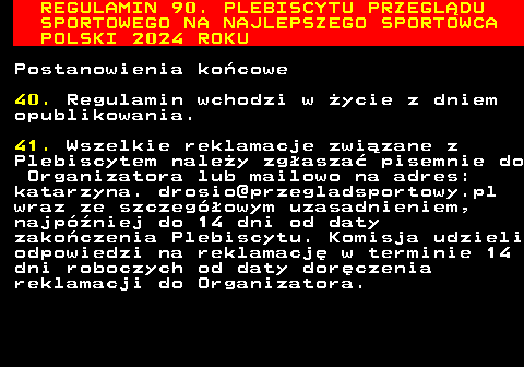 488.33 REGULAMIN 90. PLEBISCYTU PRZEGL�DU SPORTOWEGO NA NAJLEPSZEGO SPORTOWCA POLSKI 2024 ROKU Postanowienia ko�cowe 40. Regulamin wchodzi w �ycie z dniem opublikowania. 41. Wszelkie reklamacje zwi�zane z Plebiscytem nale�y zg�asza� pisemnie do Organizatora lub mailowo na adres: katarzyna. drosio@przegladsportowy.pl wraz ze szczeg�owym uzasadnieniem, najp�niej do 14 dni od daty zako�czenia Plebiscytu. Komisja udzieli odpowiedzi na reklamacj� w terminie 14 dni roboczych od daty dor�czenia reklamacji do Organizatora.