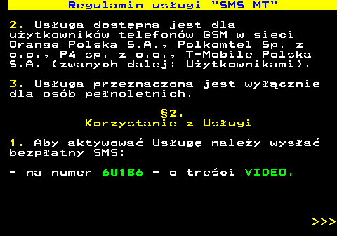 489.2 Regulamin us�ugi  SMS MT 2. Us�uga dost�pna jest dla u�ytkownik�w telefon�w GSM w sieci Orange Polska S.A., Polkomtel Sp. z o.o., P4 sp. z o.o., T-Mobile Polska S.A. (zwanych dalej: U�ytkownikami). 3. Us�uga przeznaczona jest wy��cznie dla os�b pe�noletnich. �2. Korzystanie z Us�ugi 1. Aby aktywowa� Us�ug� nale�y wys�a� bezp�atny SMS: - na numer 60186 - o tre�ci VIDEO.    