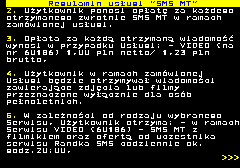 489.3 Regulamin us�ugi  SMS MT 2. U�ytkownik ponosi op�at� za ka�dego otrzymanego zwrotnie SMS MT w ramach zam�wionej us�ugi. 3. Op�ata za ka�d� otrzyman� wiadomo�� wynosi w przypadku Us�ugi: - VIDEO (na nr 60186) 1,00 pln netto  1,23 pln brutto, 4. U�ytkownik w ramach zam�wionej Us�ugi b�dzie otrzymywa� wiadomo�ci zawieraj�ce zdj�cia lub filmy przeznaczone wy��cznie dla os�b pe�noletnich. 5. W zale�no�ci od rodzaju wybranego Serwisu, U�ytkownik otrzyma: - w ramach Serwisu VIDEO (60186) - SMS MT z filmikiem oraz ofert� od uczestnika serwisu Randka SMS codziennie ok. godz.20:00,    