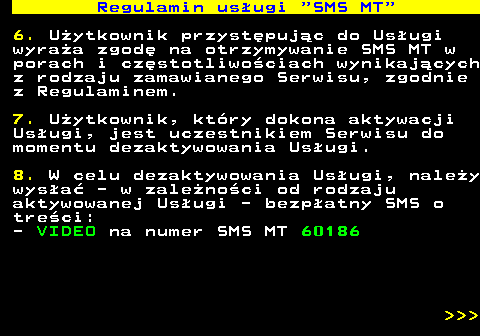 489.4 Regulamin us�ugi  SMS MT 6. U�ytkownik przyst�puj�c do Us�ugi wyra�a zgod� na otrzymywanie SMS MT w porach i cz�stotliwo�ciach wynikaj�cych z rodzaju zamawianego Serwisu, zgodnie z Regulaminem. 7. U�ytkownik, kt�ry dokona aktywacji Us�ugi, jest uczestnikiem Serwisu do momentu dezaktywowania Us�ugi. 8. W celu dezaktywowania Us�ugi, nale�y wys�a� - w zale�no�ci od rodzaju aktywowanej Us�ugi - bezp�atny SMS o tre�ci: - VIDEO na numer SMS MT 60186    