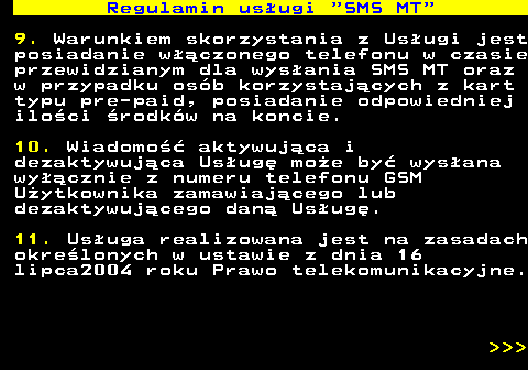 489.5 Regulamin us�ugi  SMS MT 9. Warunkiem skorzystania z Us�ugi jest posiadanie w��czonego telefonu w czasie przewidzianym dla wys�ania SMS MT oraz w przypadku os�b korzystaj�cych z kart typu pre-paid, posiadanie odpowiedniej ilo�ci �rodk�w na koncie. 10. Wiadomo�� aktywuj�ca i dezaktywuj�ca Us�ug� mo�e by� wys�ana wy��cznie z numeru telefonu GSM U�ytkownika zamawiaj�cego lub dezaktywuj�cego dan� Us�ug�. 11. Us�uga realizowana jest na zasadach okre�lonych w ustawie z dnia 16 lipca2004 roku Prawo telekomunikacyjne.    