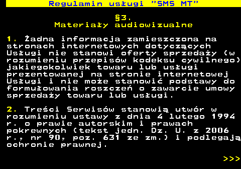 489.6 Regulamin us�ugi  SMS MT �3. Materia�y audiowizualne 1. �adna informacja zamieszczona na stronach internetowych dotycz�cych Us�ugi nie stanowi oferty sprzeda�y (w rozumieniu przepis�w kodeksu cywilnego) jakiegokolwiek towaru lub us�ugi prezentowanej na stronie internetowej Us�ugi i nie mo�e stanowi� podstawy do formu�owania roszcze� o zawarcie umowy sprzeda�y towaru lub us�ugi. 2. Tre�ci Serwis�w stanowi� utw�r w rozumieniu ustawy z dnia 4 lutego 1994 r. o prawie autorskim i prawach pokrewnych (tekst jedn. Dz. U. z 2006 r., nr 90, poz. 631 ze zm.) i podlegaj� ochronie prawnej.    