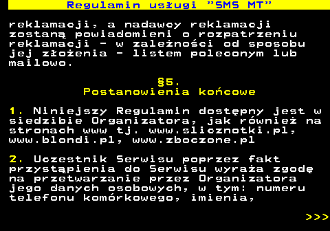 489.8 Regulamin us�ugi  SMS MT reklamacji, a nadawcy reklamacji zostan� powiadomieni o rozpatrzeniu reklamacji - w zale�no�ci od sposobu jej z�o�enia - listem poleconym lub mailowo. �5. Postanowienia ko�cowe 1. Niniejszy Regulamin dost�pny jest w siedzibie Organizatora, jak r�wnie� na stronach www tj. www.slicznotki.pl, www.blondi.pl, www.zboczone.pl 2. Uczestnik Serwisu poprzez fakt przyst�pienia do Serwisu wyra�a zgod� na przetwarzanie przez Organizatora jego danych osobowych, w tym: numeru telefonu kom�rkowego, imienia,    