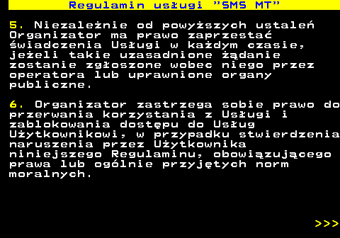 489.11 Regulamin us�ugi  SMS MT 5. Niezale�nie od powy�szych ustale� Organizator ma prawo zaprzesta� �wiadczenia Us�ugi w ka�dym czasie, je�eli takie uzasadnione ��danie zostanie zg�oszone wobec niego przez operatora lub uprawnione organy publiczne. 6. Organizator zastrzega sobie prawo do przerwania korzystania z Us�ugi i zablokowania dost�pu do Us�ug U�ytkownikowi, w przypadku stwierdzenia naruszenia przez U�ytkownika niniejszego Regulaminu, obowi�zuj�cego prawa lub og�lnie przyj�tych norm moralnych.    