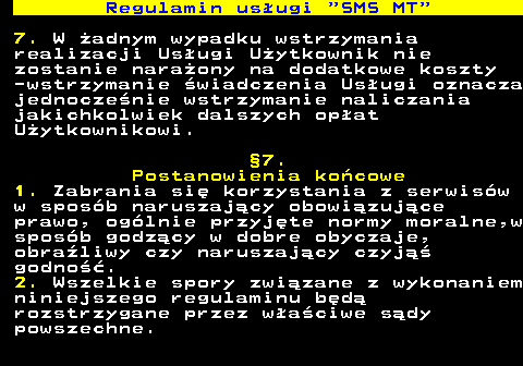 489.12 Regulamin us�ugi  SMS MT 7. W �adnym wypadku wstrzymania realizacji Us�ugi U�ytkownik nie zostanie nara�ony na dodatkowe koszty -wstrzymanie �wiadczenia Us�ugi oznacza jednocze�nie wstrzymanie naliczania jakichkolwiek dalszych op�at U�ytkownikowi. �7. Postanowienia ko�cowe 1. Zabrania si� korzystania z serwis�w w spos�b naruszaj�cy obowi�zuj�ce prawo, og�lnie przyj�te normy moralne,w spos�b godz�cy w dobre obyczaje, obra�liwy czy naruszaj�cy czyj�� godno��. 2. Wszelkie spory zwi�zane z wykonaniem niniejszego regulaminu b�d� rozstrzygane przez w�a�ciwe s�dy powszechne.
