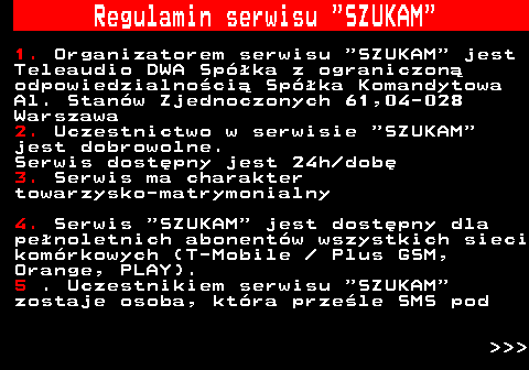 490.1 Regulamin serwisu  SZUKAM 1. Organizatorem serwisu  SZUKAM  jest Teleaudio DWA Spka z ograniczon odpowiedzialnoci Spka Komandytowa Al. Stanw Zjednoczonych 61,04-028 Warszawa 2. Uczestnictwo w serwisie  SZUKAM jest dobrowolne. Serwis dostpny jest 24h dob 3. Serwis ma charakter towarzysko-matrymonialny 4. Serwis  SZUKAM  jest dostpny dla penoletnich abonentw wszystkich sieci komrkowych (T-Mobile   Plus GSM, Orange, PLAY). 5 . Uczestnikiem serwisu  SZUKAM zostaje osoba, ktra przele SMS pod    