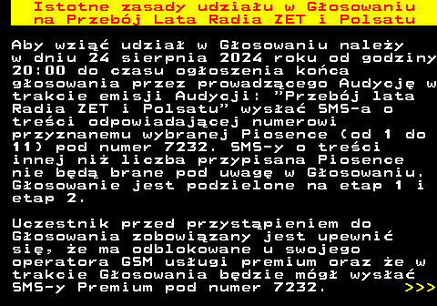 492.1 Istotne zasady udziau w Gosowaniu na Przebj Lata Radia ZET i Polsatu Aby wzi udzia w Gosowaniu naley w dniu 24 sierpnia 2024 roku od godziny 20:00 do czasu ogoszenia koca gosowania przez prowadzcego Audycj w trakcie emisji Audycji:  Przebj lata Radia ZET i Polsatu  wysa SMS-a o treci odpowiadajcej numerowi przyznanemu wybranej Piosence (od 1 do 11) pod numer 7232. SMS-y o treci innej ni liczba przypisana Piosence nie bd brane pod uwag w Gosowaniu. Gosowanie jest podzielone na etap 1 i etap 2. Uczestnik przed przystpieniem do Gosowania zobowizany jest upewni si, e ma odblokowane u swojego operatora GSM usugi premium oraz e w trakcie Gosowania bdzie mg wysa SMS-y Premium pod numer 7232.    