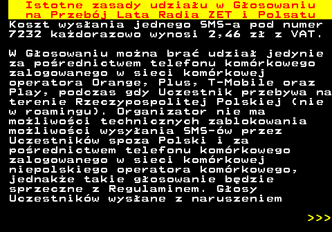 492.2 Istotne zasady udziau w Gosowaniu na Przebj Lata Radia ZET i Polsatu Koszt wysania jednego SMS-a pod numer 7232 kadorazowo wynosi 2,46 z z VAT. W Gosowaniu mona bra udzia jedynie za porednictwem telefonu komrkowego zalogowanego w sieci komrkowej operatora Orange, Plus, T-Mobile oraz Play, podczas gdy Uczestnik przebywa na terenie Rzeczypospolitej Polskiej (nie w roamingu). Organizator nie ma moliwoci technicznych zablokowania moliwoci wysyania SMS-w przez Uczestnikw spoza Polski i za porednictwem telefonu komrkowego zalogowanego w sieci komrkowej niepolskiego operatora komrkowego, jednake takie gosowanie bdzie sprzeczne z Regulaminem. Gosy Uczestnikw wysane z naruszeniem    