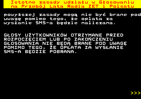 492.3 Istotne zasady udziau w Gosowaniu na Przebj Lata Radia ZET i Polsatu powyszej zasady mog nie by brane pod uwag pomimo tego, e oplata za wysanie SMS-a bdzie naliczana. GOSY UYTKOWNIKW OTRZYMANE PRZED ROZPOCZCIEM LUB PO ZAKOCZENIU GOSOWANIA NIE BD BRANE POD UWAG POMIMO TEGO, E OPATA ZA WYSANIE SMS-A BDZIE POBRANA.    