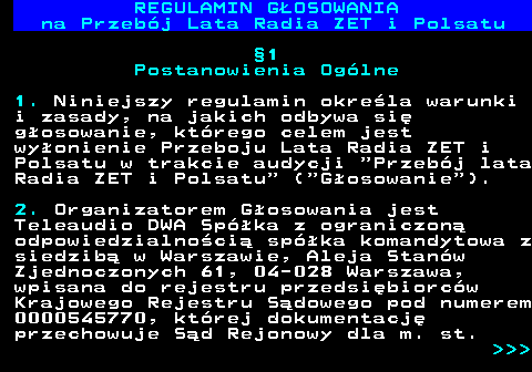 492.4 REGULAMIN GOSOWANIA na Przebj Lata Radia ZET i Polsatu 1 Postanowienia Oglne 1. Niniejszy regulamin okrela warunki i zasady, na jakich odbywa si gosowanie, ktrego celem jest wyonienie Przeboju Lata Radia ZET i Polsatu w trakcie audycji  Przebj lata Radia ZET i Polsatu  ( Gosowanie ). 2. Organizatorem Gosowania jest Teleaudio DWA Spka z ograniczon odpowiedzialnoci spka komandytowa z siedzib w Warszawie, Aleja Stanw Zjednoczonych 61, 04-028 Warszawa, wpisana do rejestru przedsibiorcw Krajowego Rejestru Sdowego pod numerem 0000545770, ktrej dokumentacj przechowuje Sd Rejonowy dla m. st.    