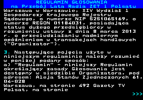 492.5 REGULAMIN GOSOWANIA na Przebj Lata Radia ZET i Polsatu Warszawa w Warszawie, XIV Wydzia l Gospodarczy Krajowego Rejestru Sdowego, o numerze NIP 5251065169, o numerze REGON 01184031, posiadajca status duego przedsibiorcy w rozumieniu ustawy z dnia 8 marca 2013 r. o przeciwdziaaniu nadmiernym opnieniom w transakcjach handlowych ( Organizator ). 3. Nastpujce pojcia uyte w niniejszym regulaminie naley rozumie w poniej podany sposb: a)  Regulamin  - niniejszy Regulamin okrelajcy zasady Gosowania jest dostpny w siedzibie Organizatora, pod adresem: Aleja Stanw Zjednoczonych 61, 04-028 Warszawa, na stronie 492 Gazety TV Polsat, na stronie    