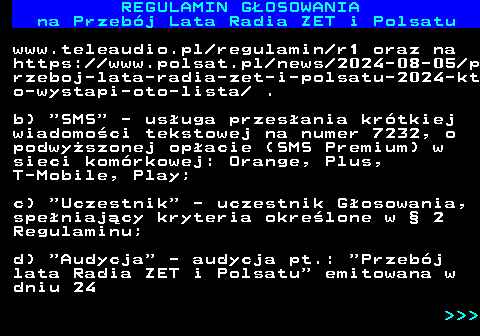 492.6 REGULAMIN GOSOWANIA na Przebj Lata Radia ZET i Polsatu www.teleaudio.pl regulamin r1 oraz na https:  www.polsat.pl news 2024-08-05 p rzeboj-lata-radia-zet-i-polsatu-2024-kt o-wystapi-oto-lista  . b)  SMS  - usuga przesania krtkiej wiadomoci tekstowej na numer 7232, o podwyszonej opacie (SMS Premium) w sieci komrkowej: Orange, Plus, T-Mobile, Play; c)  Uczestnik  - uczestnik Gosowania, speniajcy kryteria okrelone w  2 Regulaminu; d)  Audycja  - audycja pt.:  Przebj lata Radia ZET i Polsatu  emitowana w dniu 24    