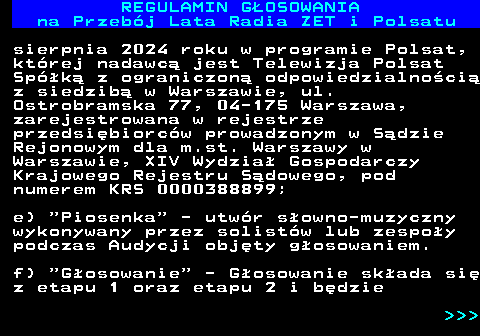 492.7 REGULAMIN GOSOWANIA na Przebj Lata Radia ZET i Polsatu sierpnia 2024 roku w programie Polsat, ktrej nadawc jest Telewizja Polsat Spk z ograniczon odpowiedzialnoci z siedzib w Warszawie, ul. Ostrobramska 77, 04-175 Warszawa, zarejestrowana w rejestrze przedsibiorcw prowadzonym w Sdzie Rejonowym dla m.st. Warszawy w Warszawie, XIV Wydzia Gospodarczy Krajowego Rejestru Sdowego, pod numerem KRS 0000388899; e)  Piosenka  - utwr sowno-muzyczny wykonywany przez solistw lub zespoy podczas Audycji objty gosowaniem. f)  Gosowanie  - Gosowanie skada si z etapu 1 oraz etapu 2 i bdzie    