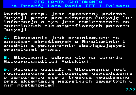 492.8 REGULAMIN GOSOWANIA na Przebj Lata Radia ZET i Polsatu kadego etapu jest ogaszany podczas Audycji przez prowadzcego Audycj lub informacja o tym jest zamieszczona na materiaach sowo-graficznych podczas Audycji. 4. Gosowanie jest organizowane na zasadach okrelonych w Regulaminie i zgodnie z powszechnie obowizujcymi przepisami prawa. 5. Gosowanie odbywa si na terenie Rzeczypospolitej Polskiej. 6. Wzicie udziau w Gosowaniu jest rwnoznaczne ze zoeniem owiadczenia o zapoznaniu si z treci Regulaminu oraz akceptacj wszystkich zawartych w nim postanowie.    