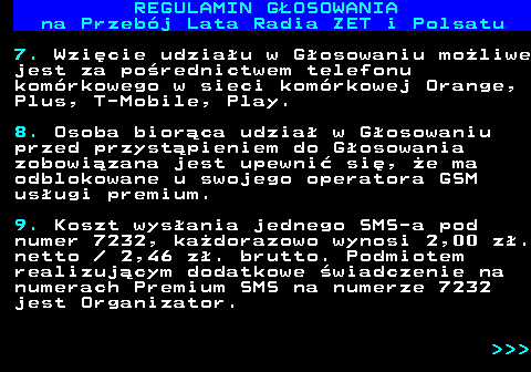 492.9 REGULAMIN GOSOWANIA na Przebj Lata Radia ZET i Polsatu 7. Wzicie udziau w Gosowaniu moliwe jest za porednictwem telefonu komrkowego w sieci komrkowej Orange, Plus, T-Mobile, Play. 8. Osoba biorca udzia w Gosowaniu przed przystpieniem do Gosowania zobowizana jest upewni si, e ma odblokowane u swojego operatora GSM usugi premium. 9. Koszt wysania jednego SMS-a pod numer 7232, kadorazowo wynosi 2,00 z. netto   2,46 z. brutto. Podmiotem realizujcym dodatkowe wiadczenie na numerach Premium SMS na numerze 7232 jest Organizator.    