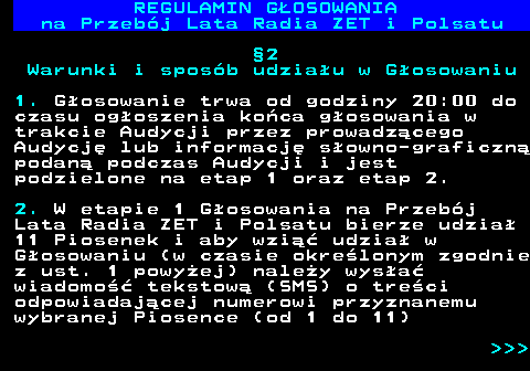 492.10 REGULAMIN GOSOWANIA na Przebj Lata Radia ZET i Polsatu 2 Warunki i sposb udziau w Gosowaniu 1. Gosowanie trwa od godziny 20:00 do czasu ogoszenia koca gosowania w trakcie Audycji przez prowadzcego Audycj lub informacj sowno-graficzn podan podczas Audycji i jest podzielone na etap 1 oraz etap 2. 2. W etapie 1 Gosowania na Przebj Lata Radia ZET i Polsatu bierze udzia 11 Piosenek i aby wzi udzia w Gosowaniu (w czasie okrelonym zgodnie z ust. 1 powyej) naley wysa wiadomo tekstow (SMS) o treci odpowiadajcej numerowi przyznanemu wybranej Piosence (od 1 do 11)    