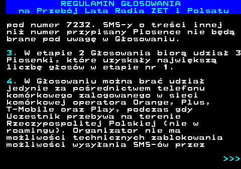 492.11 REGULAMIN GOSOWANIA na Przebj Lata Radia ZET i Polsatu pod numer 7232. SMS-y o treci innej ni numer przypisany Piosence nie bd brane pod uwag w Gosowaniu. 3. W etapie 2 Gosowania bior udzia 3 Piosenki, ktre uzyskay najwiksz liczb gosw w etapie nr 1. 4. W Gosowaniu mona bra udzia jedynie za porednictwem telefonu komrkowego zalogowanego w sieci komrkowej operatora Orange, Plus, T-Mobile oraz Play, podczas gdy Uczestnik przebywa na terenie Rzeczypospolitej Polskiej (nie w roamingu). Organizator nie ma moliwoci technicznych zablokowania moliwoci wysyania SMS-w przez    