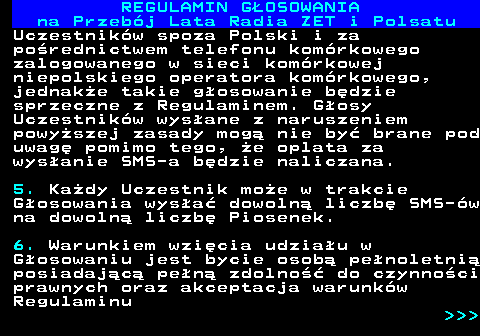 492.12 REGULAMIN GOSOWANIA na Przebj Lata Radia ZET i Polsatu Uczestnikw spoza Polski i za porednictwem telefonu komrkowego zalogowanego w sieci komrkowej niepolskiego operatora komrkowego, jednake takie gosowanie bdzie sprzeczne z Regulaminem. Gosy Uczestnikw wysane z naruszeniem powyszej zasady mog nie by brane pod uwag pomimo tego, e oplata za wysanie SMS-a bdzie naliczana. 5. Kady Uczestnik moe w trakcie Gosowania wysa dowoln liczb SMS-w na dowoln liczb Piosenek. 6. Warunkiem wzicia udziau w Gosowaniu jest bycie osob penoletni posiadajc pen zdolno do czynnoci prawnych oraz akceptacja warunkw Regulaminu    