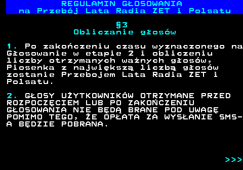 492.13 REGULAMIN GOSOWANIA na Przebj Lata Radia ZET i Polsatu 3 Obliczanie gosw 1. Po zakoczeniu czasu wyznaczonego na Gosowanie w etapie 2 i obliczeniu liczby otrzymanych wanych gosw, Piosenka z najwiksz liczb gosw zostanie Przebojem Lata Radia ZET i Polsatu. 2. GOSY UYTKOWNIKW OTRZYMANE PRZED ROZPOCZCIEM LUB PO ZAKOCZENIU GOSOWANIA NIE BD BRANE POD UWAG POMIMO TEGO, E OPATA ZA WYSANIE SMS- A BDZIE POBRANA.    