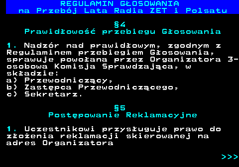 492.14 REGULAMIN GOSOWANIA na Przebj Lata Radia ZET i Polsatu 4 Prawidowo przebiegu Gosowania 1. Nadzr nad prawidowym, zgodnym z Regulaminem przebiegiem Gosowania, sprawuje powoana przez Organizatora 3- osobowa Komisja Sprawdzajca, w skadzie: a) Przewodniczcy, b) Zastpca Przewodniczcego, c) Sekretarz. 5 Postpowanie Reklamacyjne 1. Uczestnikowi przysuguje prawo do zoenia reklamacji skierowanej na adres Organizatora    