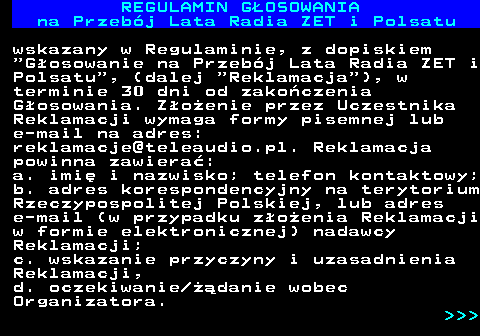 492.15 REGULAMIN GOSOWANIA na Przebj Lata Radia ZET i Polsatu wskazany w Regulaminie, z dopiskiem  Gosowanie na Przebj Lata Radia ZET i Polsatu , (dalej  Reklamacja ), w terminie 30 dni od zakoczenia Gosowania. Zoenie przez Uczestnika Reklamacji wymaga formy pisemnej lub e-mail na adres: reklamacje@teleaudio.pl. Reklamacja powinna zawiera: a. imi i nazwisko; telefon kontaktowy; b. adres korespondencyjny na terytorium Rzeczypospolitej Polskiej, lub adres e-mail (w przypadku zoenia Reklamacji w formie elektronicznej) nadawcy Reklamacji; c. wskazanie przyczyny i uzasadnienia Reklamacji, d. oczekiwanie danie wobec Organizatora.    