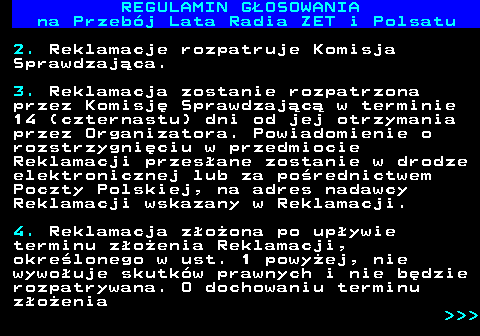 492.16 REGULAMIN GOSOWANIA na Przebj Lata Radia ZET i Polsatu 2. Reklamacje rozpatruje Komisja Sprawdzajca. 3. Reklamacja zostanie rozpatrzona przez Komisj Sprawdzajc w terminie 14 (czternastu) dni od jej otrzymania przez Organizatora. Powiadomienie o rozstrzygniciu w przedmiocie Reklamacji przesane zostanie w drodze elektronicznej lub za porednictwem Poczty Polskiej, na adres nadawcy Reklamacji wskazany w Reklamacji. 4. Reklamacja zoona po upywie terminu zoenia Reklamacji, okrelonego w ust. 1 powyej, nie wywouje skutkw prawnych i nie bdzie rozpatrywana. O dochowaniu terminu zoenia    