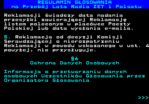 492.17 REGULAMIN GOSOWANIA na Przebj Lata Radia ZET i Polsatu Reklamacji wiadczy data nadania przesyki zawierajcej Reklamacj listem poleconym w placwce Poczty Polskiej lub data wysania e-maila. 5. Reklamacja od decyzji Komisji Sprawdzajcej o nierozpatrzeniu Reklamacji w powodu wskazanego w ust. 4 powyej, nie przysuguje. 6 Ochrona Danych Osobowych Informacja o przetwarzaniu danych osobowych Uczestnikw Gosowania przez Organizatora Gosowania    