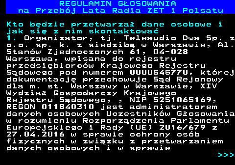 492.18 REGULAMIN GOSOWANIA na Przebj Lata Radia ZET i Polsatu Kto bdzie przetwarza dane osobowe i jak si z nim skontaktowa 1. Organizator, tj. Teleaudio Dwa Sp. z o.o. sp. k. z siedzib w Warszawie, Al. Stanw Zjednoczonych 61, 04-028 Warszawa, wpisana do rejestru przedsibiorcw Krajowego Rejestru Sdowego pod numerem 0000545770, ktrej dokumentacj przechowuje Sd Rejonowy dla m. st. Warszawy w Warszawie, XIV Wydzia Gospodarczy Krajowego Rejestru Sdowego, , NIP 5251065169, REGON 011840310 jest administratorem danych osobowych Uczestnikw Gosowania w rozumieniu Rozporzdzenia Parlamentu Europejskiego i Rady (UE) 2016 679 z 27.04.2016 w sprawie ochrony osb fizycznych w zwizku z przetwarzaniem danych osobowych i w sprawie    