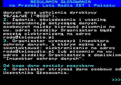 492.19 REGULAMIN GOSOWANIA na Przebj Lata Radia ZET i Polsatu danych oraz uchylenia dyrektywy 95 46 WE ( RODO ). 2. dania, owiadczenia i wszelk korespondencj dotyczc danych osobowych naley kierowa pisemnie na ww. adres siedziby Organizatora bd poczt elektroniczn na adres rodo@teleaudio.pl 3. Organizator wyznaczy inspektora ochrony danych, z ktrym mona si skontaktowa: elektronicznie na adres rodo@teleaudio.pl lub pisemnie na ww. adres siedziby Organizatora z dopiskiem  Inspektor ochrony danych . Od kogo dane zostay pozyskane 4. Organizator otrzyma dane osobowe od Uczestnika Gosowania.    