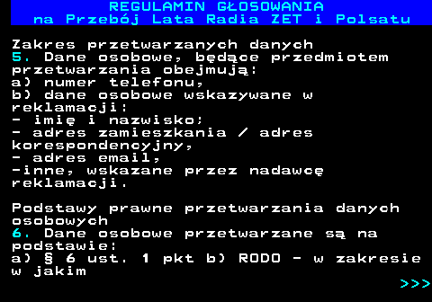 492.20 REGULAMIN GOSOWANIA na Przebj Lata Radia ZET i Polsatu Zakres przetwarzanych danych 5. Dane osobowe, bdce przedmiotem przetwarzania obejmuj: a) numer telefonu, b) dane osobowe wskazywane w reklamacji: - imi i nazwisko; - adres zamieszkania   adres korespondencyjny, - adres email, -inne, wskazane przez nadawc reklamacji. Podstawy prawne przetwarzania danych osobowych 6. Dane osobowe przetwarzane s na podstawie: a)  6 ust. 1 pkt b) RODO - w zakresie w jakim    