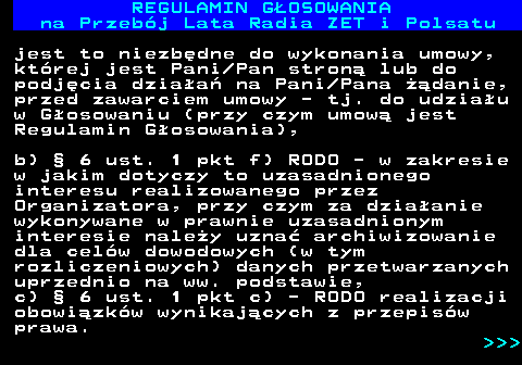 492.21 REGULAMIN GOSOWANIA na Przebj Lata Radia ZET i Polsatu jest to niezbdne do wykonania umowy, ktrej jest Pani Pan stron lub do podjcia dziaa na Pani Pana danie, przed zawarciem umowy - tj. do udziau w Gosowaniu (przy czym umow jest Regulamin Gosowania), b)  6 ust. 1 pkt f) RODO - w zakresie w jakim dotyczy to uzasadnionego interesu realizowanego przez Organizatora, przy czym za dziaanie wykonywane w prawnie uzasadnionym interesie naley uzna archiwizowanie dla celw dowodowych (w tym rozliczeniowych) danych przetwarzanych uprzednio na ww. podstawie, c)  6 ust. 1 pkt c) - RODO realizacji obowizkw wynikajcych z przepisw prawa.    