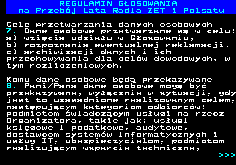 492.22 REGULAMIN GOSOWANIA na Przebj Lata Radia ZET i Polsatu Cele przetwarzania danych osobowych 7. Dane osobowe przetwarzane s w celu: a) wzicia udziau w Gosowaniu, b) rozpoznania ewentualnej reklamacji. c) archiwizacji danych i ich przechowywania dla celw dowodowych, w tym rozliczeniowych. Komu dane osobowe bd przekazywane 8. Pani Pana dane osobowe mog by przekazywane, wycznie w sytuacji, gdy jest to uzasadnione realizowanym celem, nastpujcym kategoriom odbiorcw: podmiotom wiadczcym usugi na rzecz Organizatora, takie jak: usugi ksigowe i podatkowe, audytowe, dostawcom systemw informatycznych i usug IT, ubezpieczycielom, podmiotom realizujcym wsparcie techniczne,    