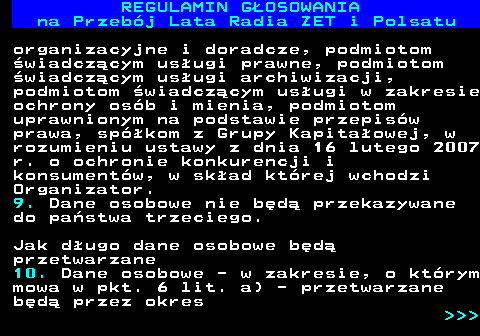 492.23 REGULAMIN GOSOWANIA na Przebj Lata Radia ZET i Polsatu organizacyjne i doradcze, podmiotom wiadczcym usugi prawne, podmiotom wiadczcym usugi archiwizacji, podmiotom wiadczcym usugi w zakresie ochrony osb i mienia, podmiotom uprawnionym na podstawie przepisw prawa, spkom z Grupy Kapitaowej, w rozumieniu ustawy z dnia 16 lutego 2007 r. o ochronie konkurencji i konsumentw, w skad ktrej wchodzi Organizator. 9. Dane osobowe nie bd przekazywane do pastwa trzeciego. Jak dugo dane osobowe bd przetwarzane 10. Dane osobowe - w zakresie, o ktrym mowa w pkt. 6 lit. a) - przetwarzane bd przez okres    