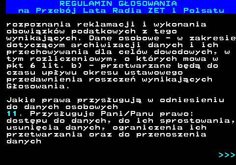 492.24 REGULAMIN GOSOWANIA na Przebj Lata Radia ZET i Polsatu rozpoznania reklamacji i wykonania obowizkw podatkowych z tego wynikajcych. Dane osobowe - w zakresie dotyczcym archiwizacji danych i ich przechowywania dla celw dowodowych, w tym rozliczeniowym, o ktrych mowa w pkt 6 lit. b) - przetwarzane bd do czasu upywu okresu ustawowego przedawnienia roszcze wynikajcych Gosowania. Jakie prawa przysuguj w odniesieniu do danych osobowych 11. Przysuguje Pani Panu prawo: dostpu do danych, do ich sprostowania, usunicia danych, ograniczenia ich przetwarzania oraz do przenoszenia danych    