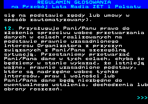 492.25 REGULAMIN GOSOWANIA na Przebj Lata Radia ZET i Polsatu si na podstawie zgody lub umowy w sposb zautomatyzowany). 12. Przysuguje Pani Panu prawo do zoenia sprzeciwu wobec przetwarzania danych w celach realizowanych na podstawie prawnie uzasadnionego interesu Organizatora z przyczyn zwizanych z Pani Pana szczegln sytuacj. Przestaniemy przetwarza Pani Pana dane w tych celach, chyba e bdziemy w stanie wykaza, e istniej wane, prawnie uzasadnione podstawy, ktre s nadrzdne wobec tyche interesw, praw i wolnoci lub Pani Pana dane bd niezbdne do ewentualnego ustalenia, dochodzenia lub obrony roszcze.    