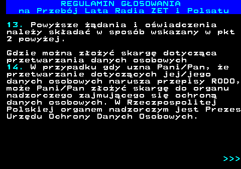 492.26 REGULAMIN GOSOWANIA na Przebj Lata Radia ZET i Polsatu 13. Powysze dania i owiadczenia naley skada w sposb wskazany w pkt 2 powyej. Gdzie mona zoy skarg dotyczca przetwarzania danych osobowych 14. W przypadku gdy uzna Pani Pan, e przetwarzanie dotyczcych jej jego danych osobowych narusza przepisy RODO, moe Pani Pan zoy skarg do organu nadzorczego zajmujcego si ochron danych osobowych. W Rzeczpospolitej Polskiej organem nadzorczym jest Prezes Urzdu Ochrony Danych Osobowych.    