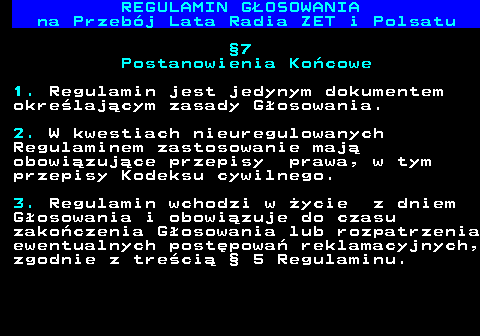 492.27 REGULAMIN GOSOWANIA na Przebj Lata Radia ZET i Polsatu 7 Postanowienia Kocowe 1. Regulamin jest jedynym dokumentem okrelajcym zasady Gosowania. 2. W kwestiach nieuregulowanych Regulaminem zastosowanie maj obowizujce przepisy prawa, w tym przepisy Kodeksu cywilnego. 3. Regulamin wchodzi w ycie z dniem Gosowania i obowizuje do czasu zakoczenia Gosowania lub rozpatrzenia ewentualnych postpowa reklamacyjnych, zgodnie z treci  5 Regulaminu.